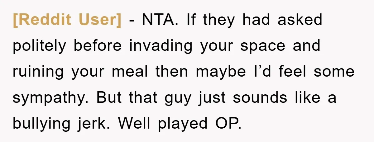 [Reddit User] − NTA. If they had asked politely before invading your space and ruining your meal then maybe I’d feel some sympathy. But that guy just sounds like a...