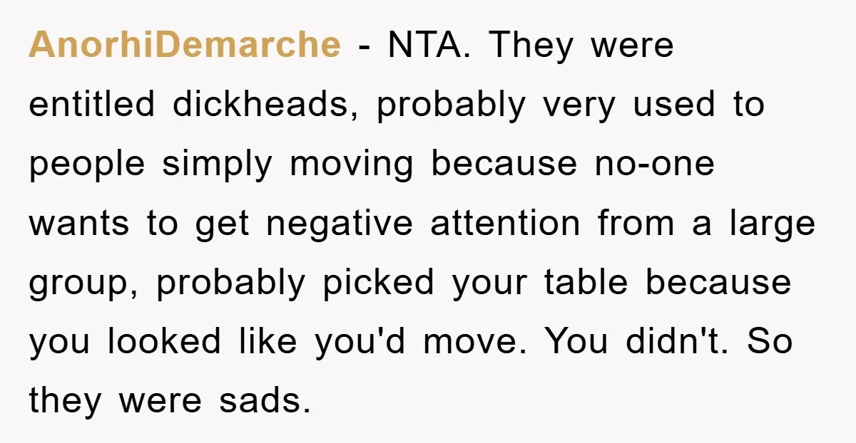 AnorhiDemarche − NTA. They were entitled dickheads, probably very used to people simply moving because no-one wants to get negative attention from a large group, probably picked your table because...