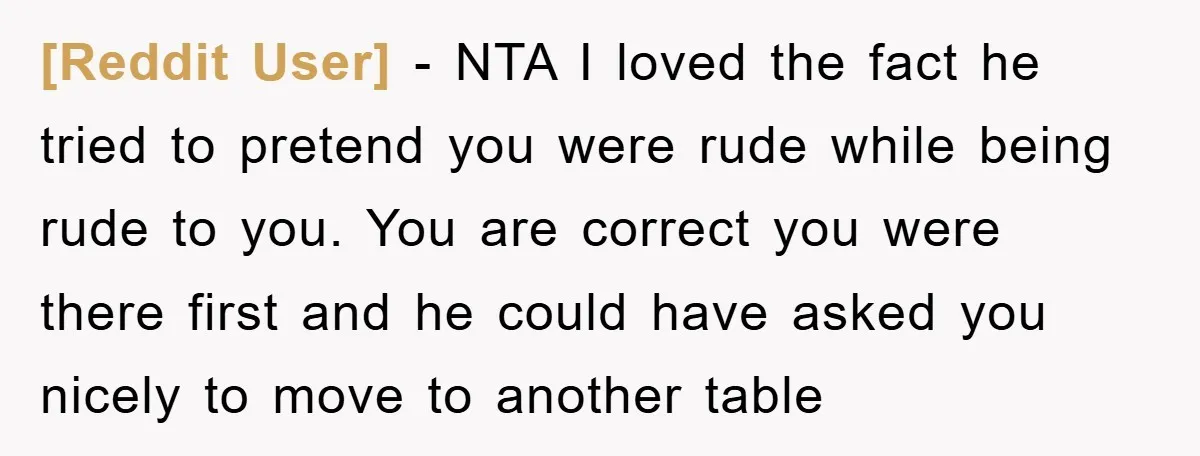 [Reddit User] − NTA I loved the fact he tried to pretend you were rude while being rude to you. You are correct you were there first and he could...