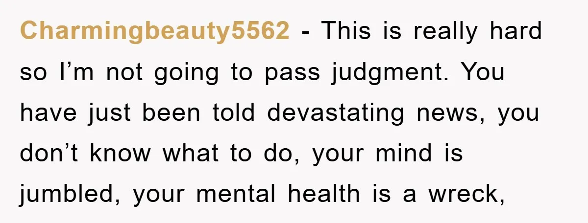 Charmingbeauty5562 − This is really hard so I’m not going to pass judgment. You have just been told devastating news, you don’t know what to do, your mind is jumbled,...