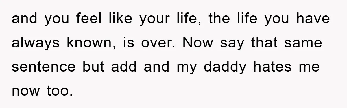 and you feel like your life, the life you have always known, is over. Now say that same sentence but add and my daddy hates me now too.