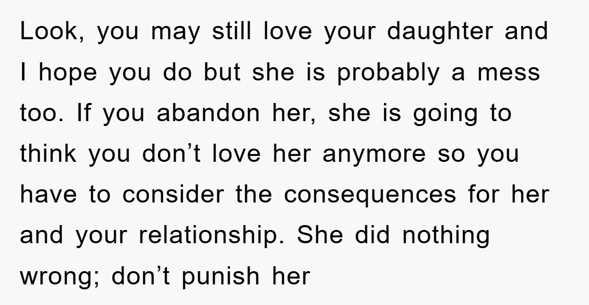 Look, you may still love your daughter and I hope you do but she is probably a mess too. If you abandon her, she is going to think you don’t...