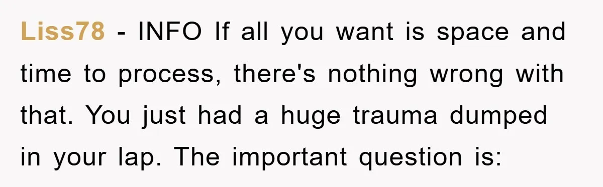 Liss78 − INFO If all you want is space and time to process, there's nothing wrong with that. You just had a huge trauma dumped in your lap. The important...