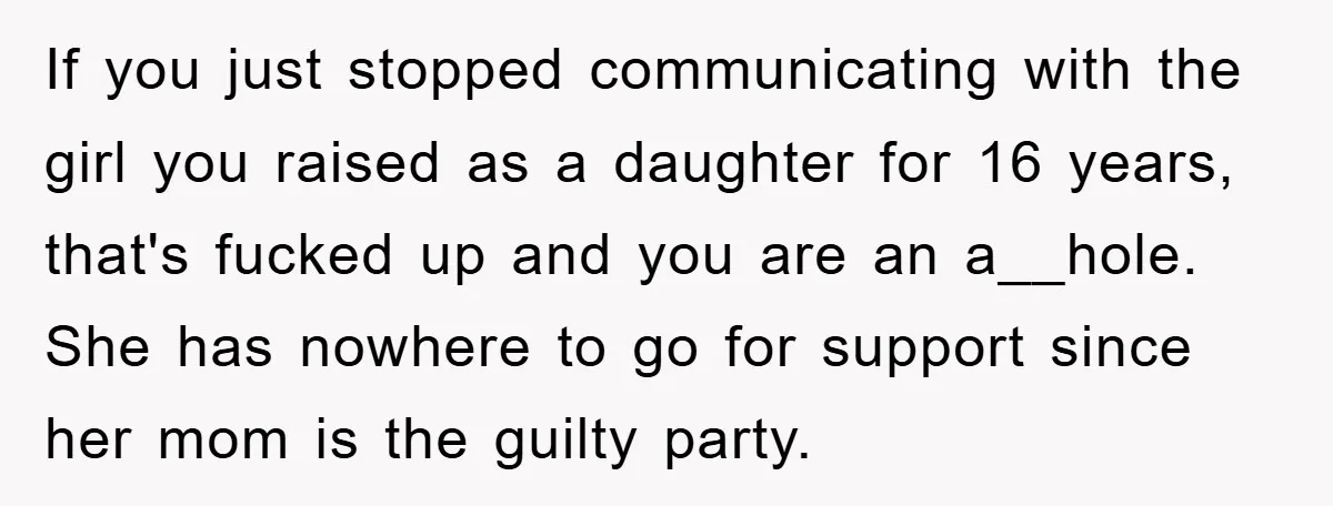If you just stopped communicating with the girl you raised as a daughter for 16 years, that's fucked up and you are an a__hole. She has nowhere to go for...