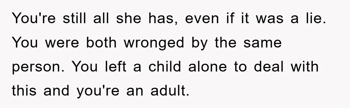 You're still all she has, even if it was a lie. You were both wronged by the same person. You left a child alone to deal with this and you're...