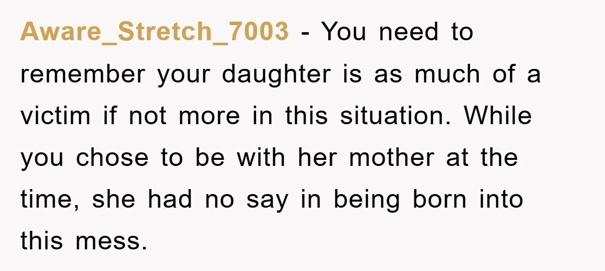 Aware_Stretch_7003 − You need to remember your daughter is as much of a victim if not more in this situation. While you chose to be with her mother at the...