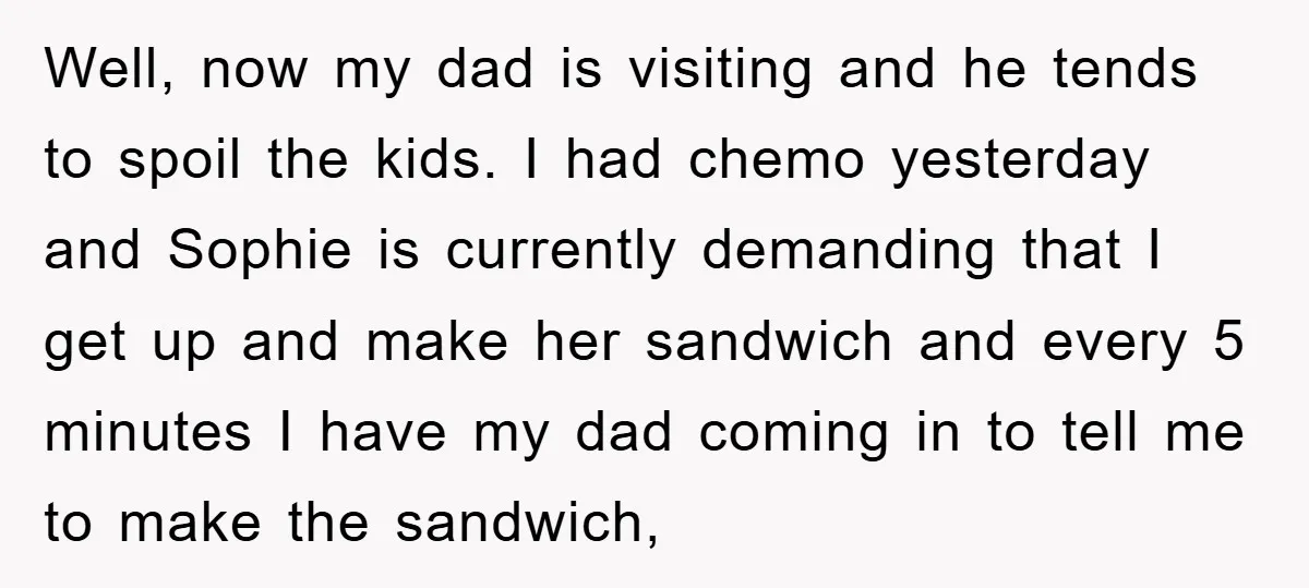 Well, now my dad is visiting and he tends to spoil the kids. I had chemo yesterday and Sophie is currently demanding that I get up and make her sandwich...