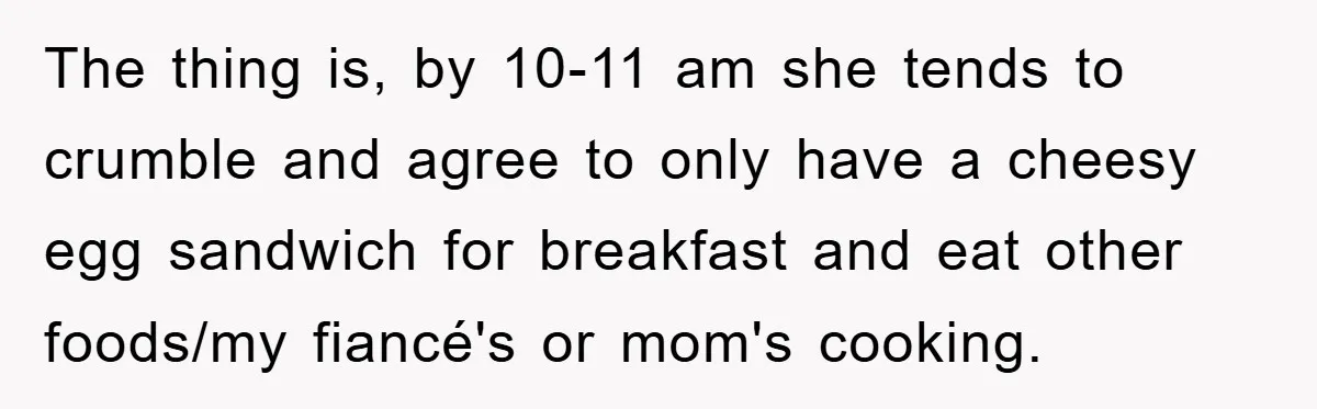 The thing is, by 10-11 am she tends to crumble and agree to only have a cheesy egg sandwich for breakfast and eat other foods/my fiancé's or mom's cooking.