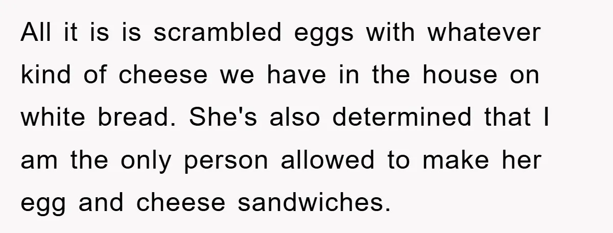 All it is is scrambled eggs with whatever kind of cheese we have in the house on white bread. She's also determined that I am the only person allowed to...