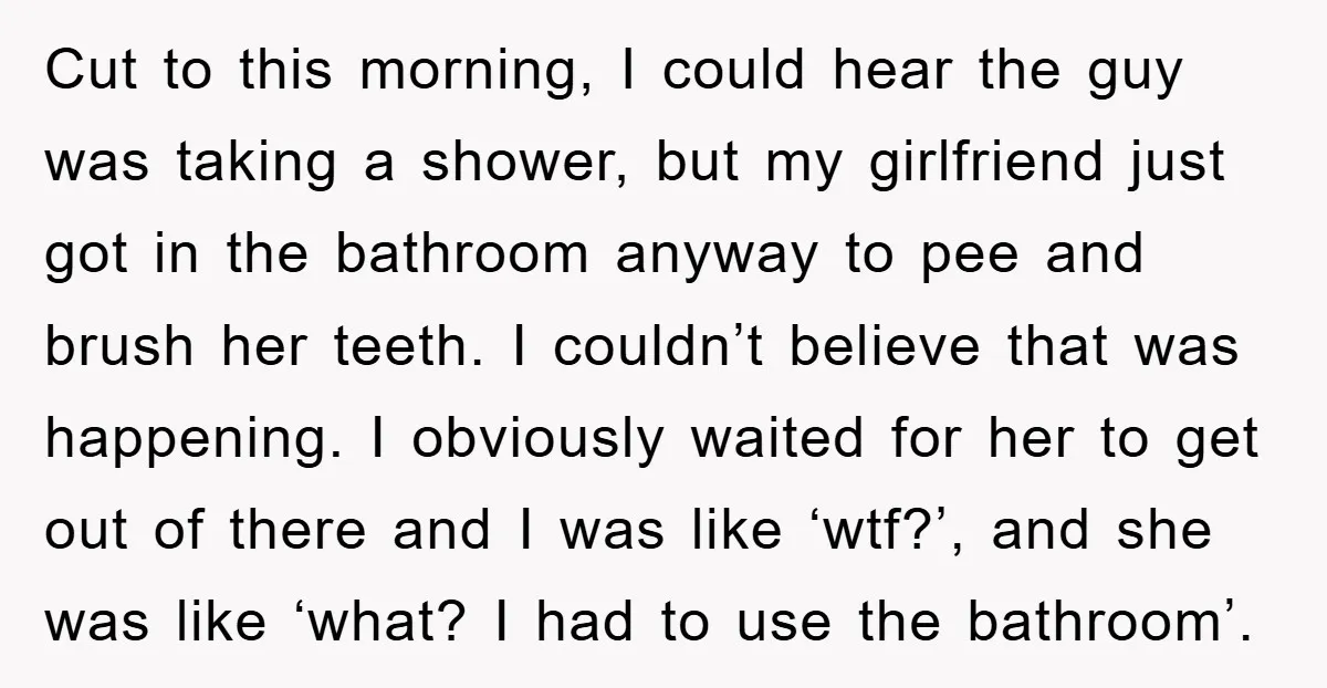 Cut to this morning, I could hear the guy was taking a shower, but my girlfriend just got in the bathroom anyway to pee and brush her teeth. I couldn’t...