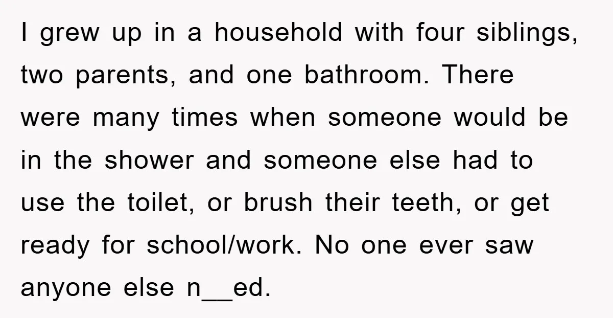 I grew up in a household with four siblings, two parents, and one bathroom. There were many times when someone would be in the shower and someone else had to...