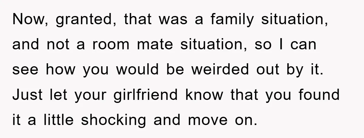 Now, granted, that was a family situation, and not a room mate situation, so I can see how you would be weirded out by it. Just let your girlfriend know...