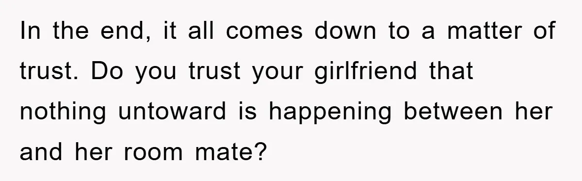 In the end, it all comes down to a matter of trust. Do you trust your girlfriend that nothing untoward is happening between her and her room mate?
