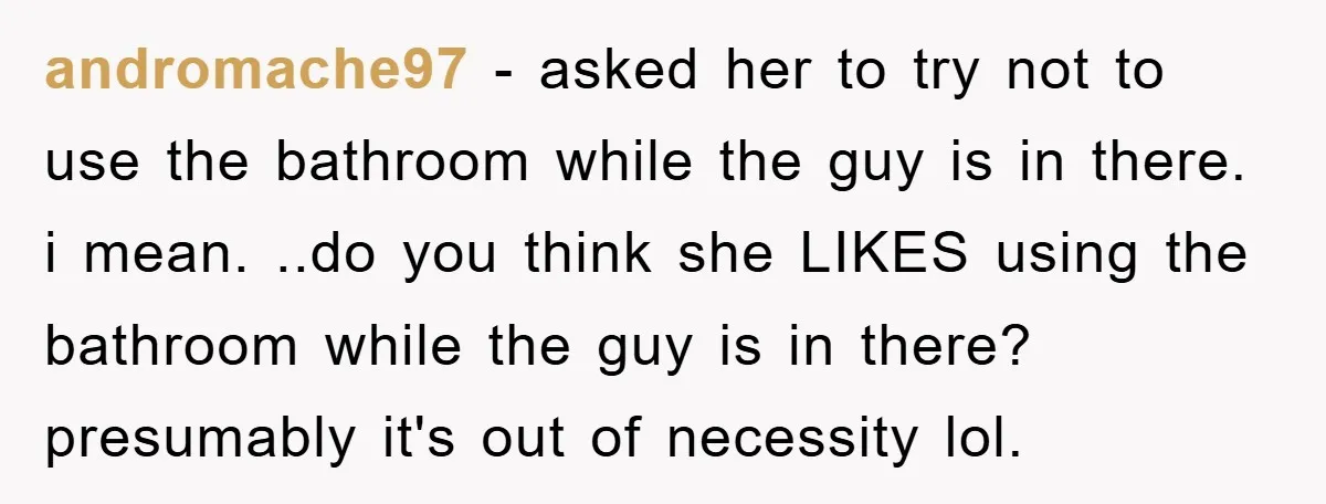 andromache97 − asked her to try not to use the bathroom while the guy is in there. i mean. ..do you think she LIKES using the bathroom while the guy...