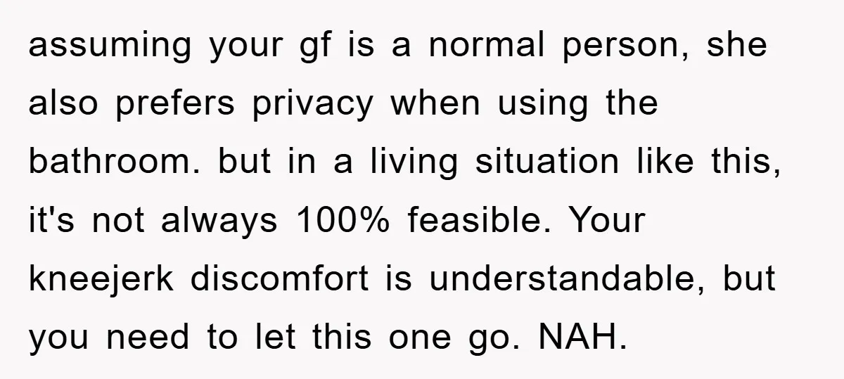 assuming your gf is a normal person, she also prefers privacy when using the bathroom. but in a living situation like this, it's not always 100% feasible. Your kneejerk discomfort...