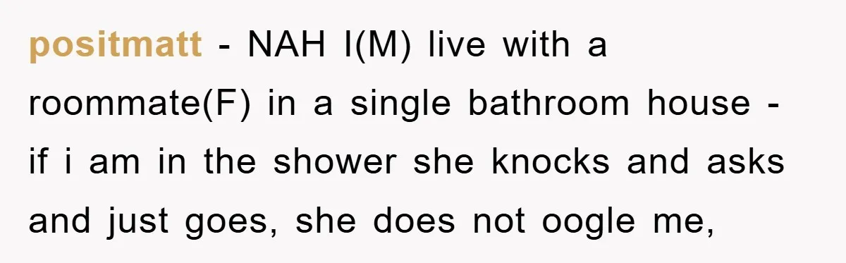 positmatt − NAH I(M) live with a roommate(F) in a single bathroom house - if i am in the shower she knocks and asks and just goes, she does not...