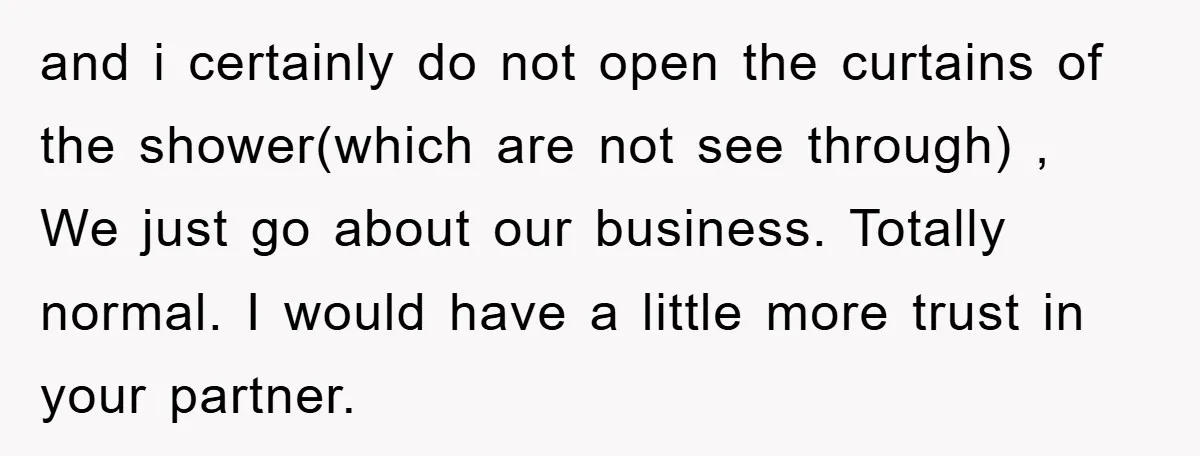 and i certainly do not open the curtains of the shower(which are not see through) , We just go about our business. Totally normal. I would have a little more...
