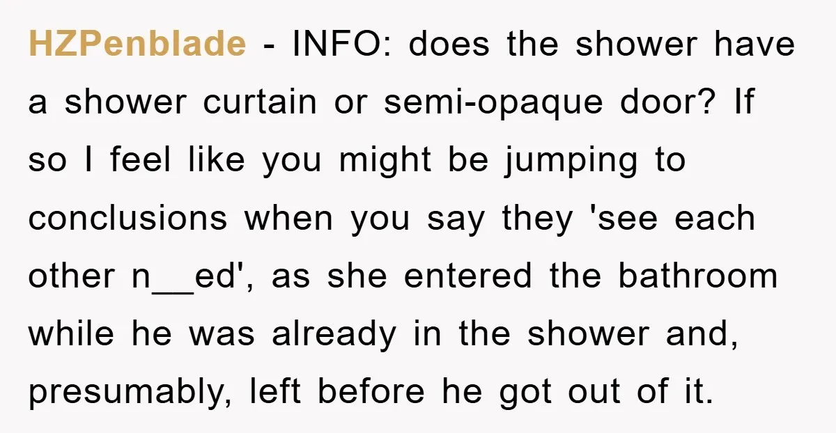 HZPenblade − INFO: does the shower have a shower curtain or semi-opaque door? If so I feel like you might be jumping to conclusions when you say they 'see each...
