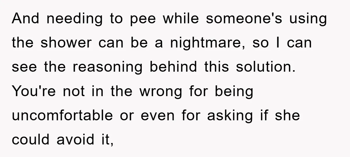 And needing to pee while someone's using the shower can be a nightmare, so I can see the reasoning behind this solution. You're not in the wrong for being uncomfortable...