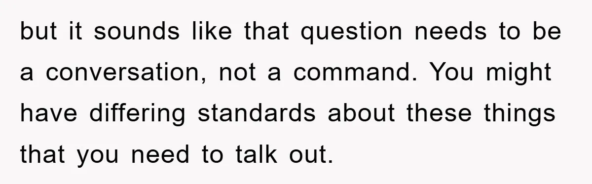 but it sounds like that question needs to be a conversation, not a command. You might have differing standards about these things that you need to talk out.