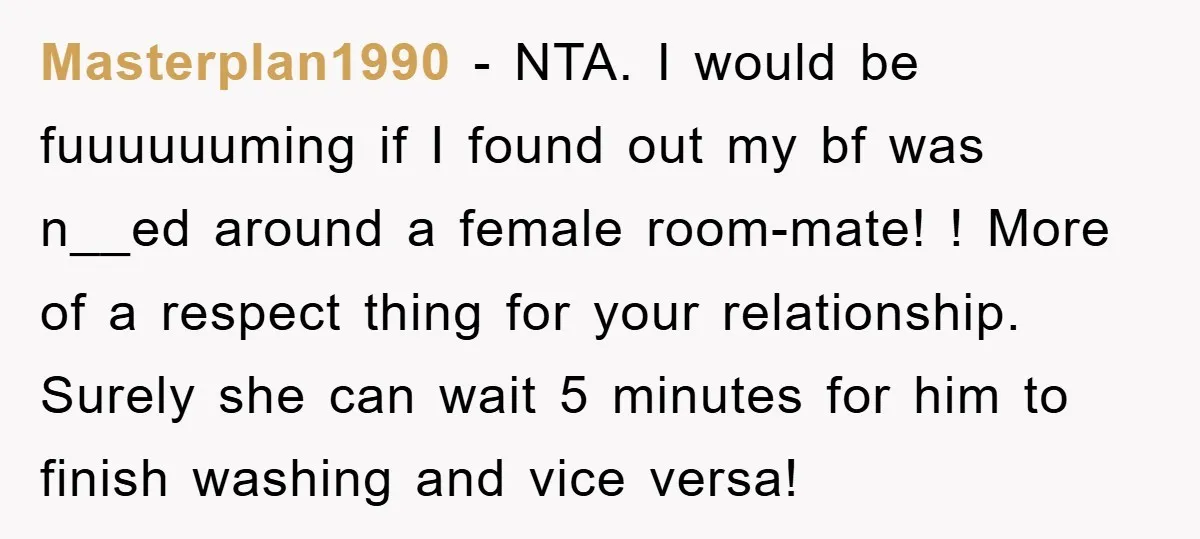 Masterplan1990 − NTA. I would be fuuuuuuming if I found out my bf was n__ed around a female room-mate! ! More of a respect thing for your relationship. Surely she...
