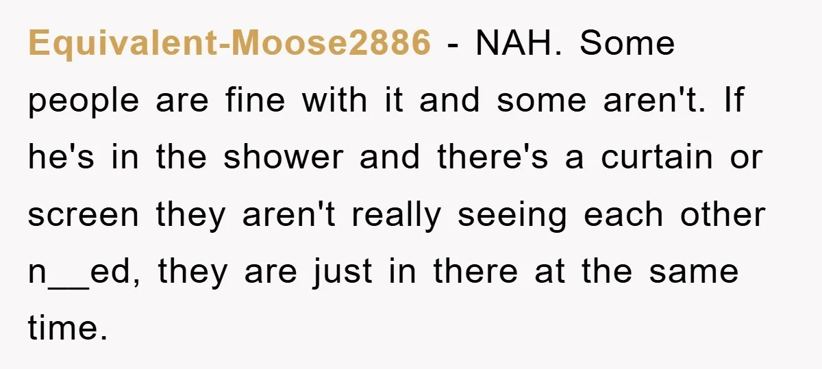 Equivalent-Moose2886 − NAH. Some people are fine with it and some aren't. If he's in the shower and there's a curtain or screen they aren't really seeing each other n__ed,...