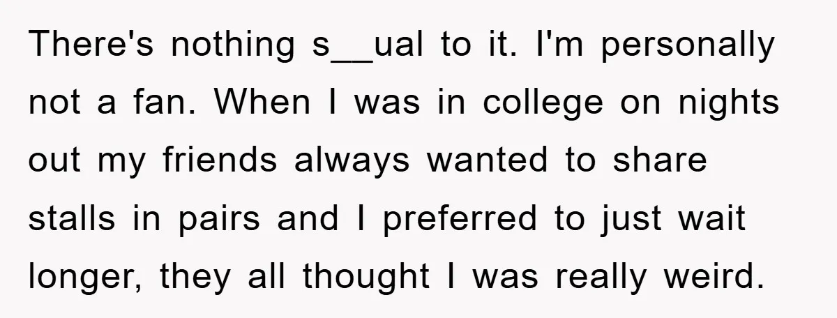 There's nothing s__ual to it. I'm personally not a fan. When I was in college on nights out my friends always wanted to share stalls in pairs and I preferred...