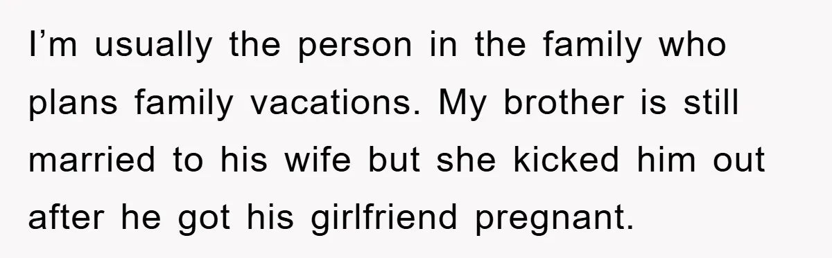 I’m usually the person in the family who plans family vacations. My brother is still married to his wife but she kicked him out after he got his girlfriend pregnant.