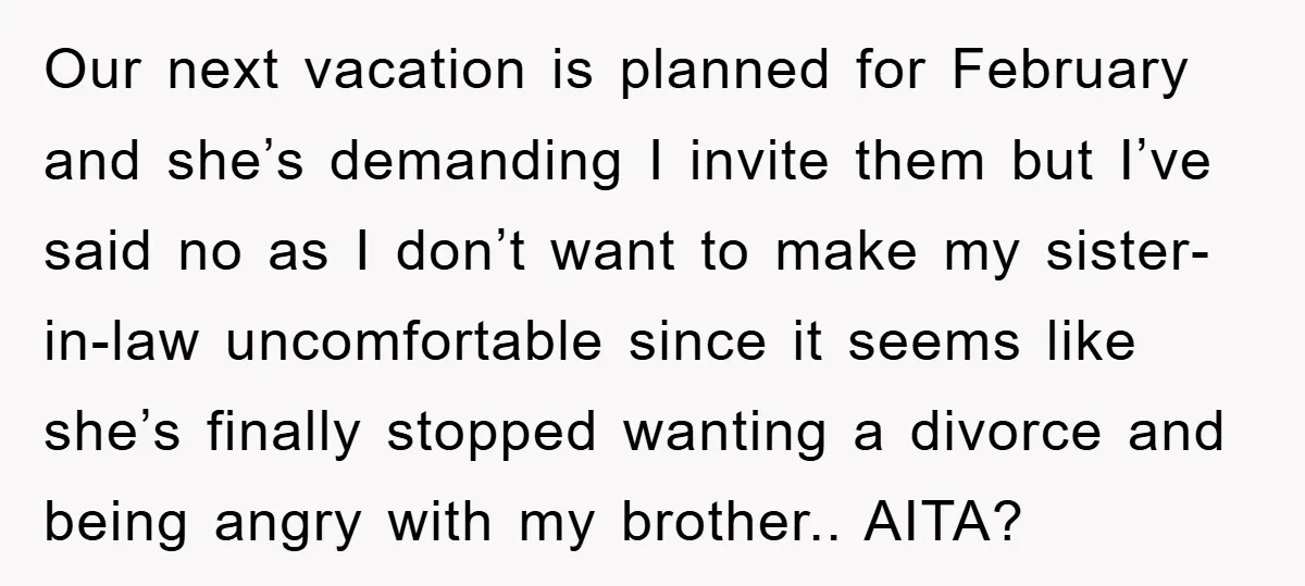 Our next vacation is planned for February and she’s demanding I invite them but I’ve said no as I don’t want to make my sister-in-law uncomfortable since it seems like...