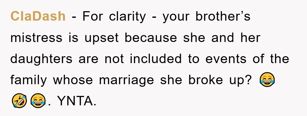 ClaDash − For clarity - your brother’s mistress is upset because she and her daughters are not included to events of the family whose marriage she broke up? 😂🤣😂. YNTA.