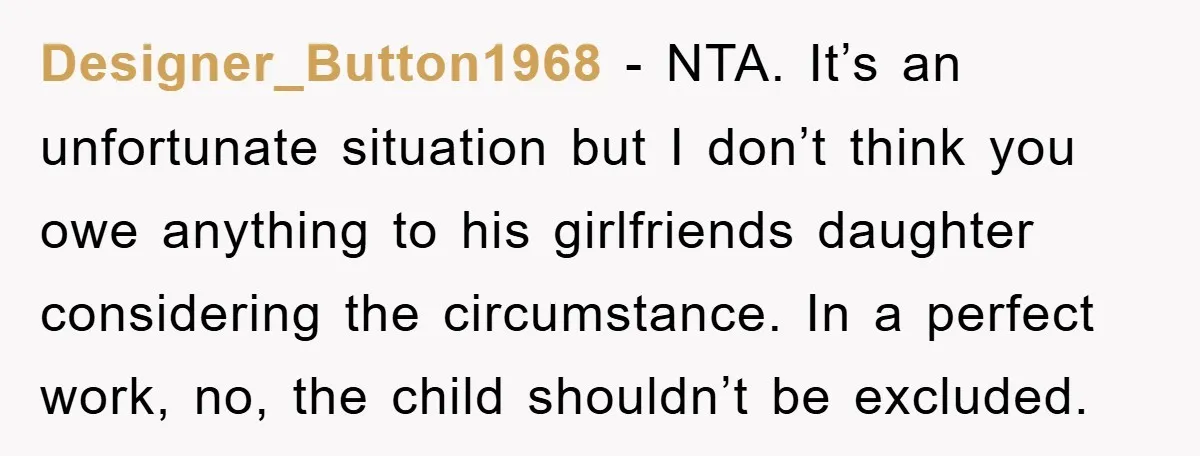 Designer_Button1968 − NTA. It’s an unfortunate situation but I don’t think you owe anything to his girlfriends daughter considering the circumstance. In a perfect work, no, the child shouldn’t be...