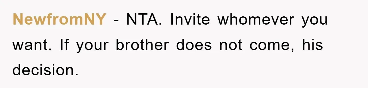 NewfromNY − NTA. Invite whomever you want. If your brother does not come, his decision.