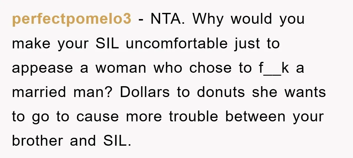 perfectpomelo3 − NTA. Why would you make your SIL uncomfortable just to appease a woman who chose to f__k a married man? Dollars to donuts she wants to go to...