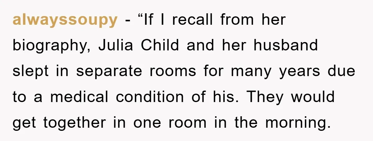 alwayssoupy - “If I recall from her biography, Julia Child and her husband slept in separate rooms for many years due to a medical condition of his. They would get...