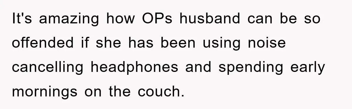It's amazing how OPs husband can be so offended if she has been using noise cancelling headphones and spending early mornings on the couch.
