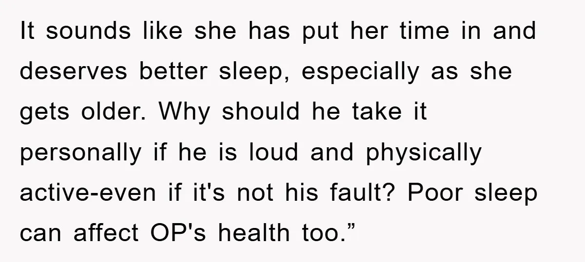 It sounds like she has put her time in and deserves better sleep, especially as she gets older. Why should he take it personally if he is loud and physically...