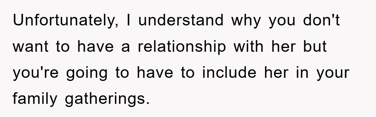 Unfortunately, I understand why you don't want to have a relationship with her but you're going to have to include her in your family gatherings.