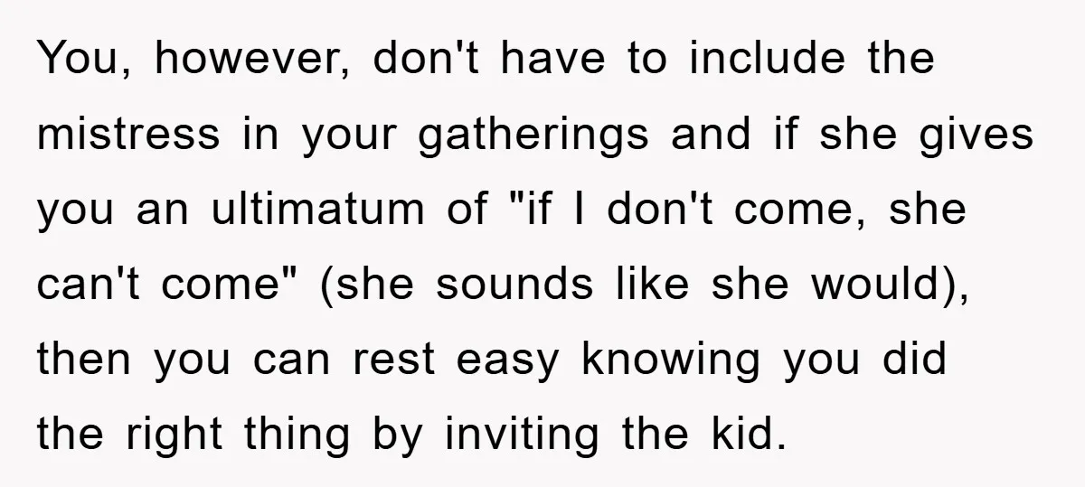 You, however, don't have to include the mistress in your gatherings and if she gives you an ultimatum of "if I don't come, she can't come" (she sounds like she...