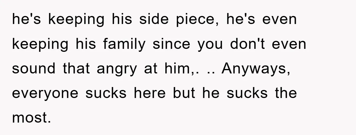 he's keeping his side piece, he's even keeping his family since you don't even sound that angry at him,. .. Anyways, everyone sucks here but he sucks the most.