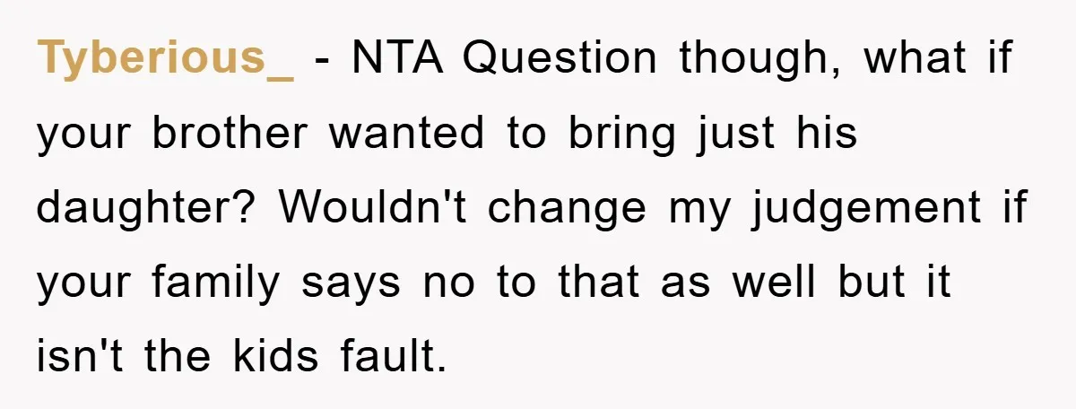 Tyberious_ − NTA Question though, what if your brother wanted to bring just his daughter? Wouldn't change my judgement if your family says no to that as well but it...