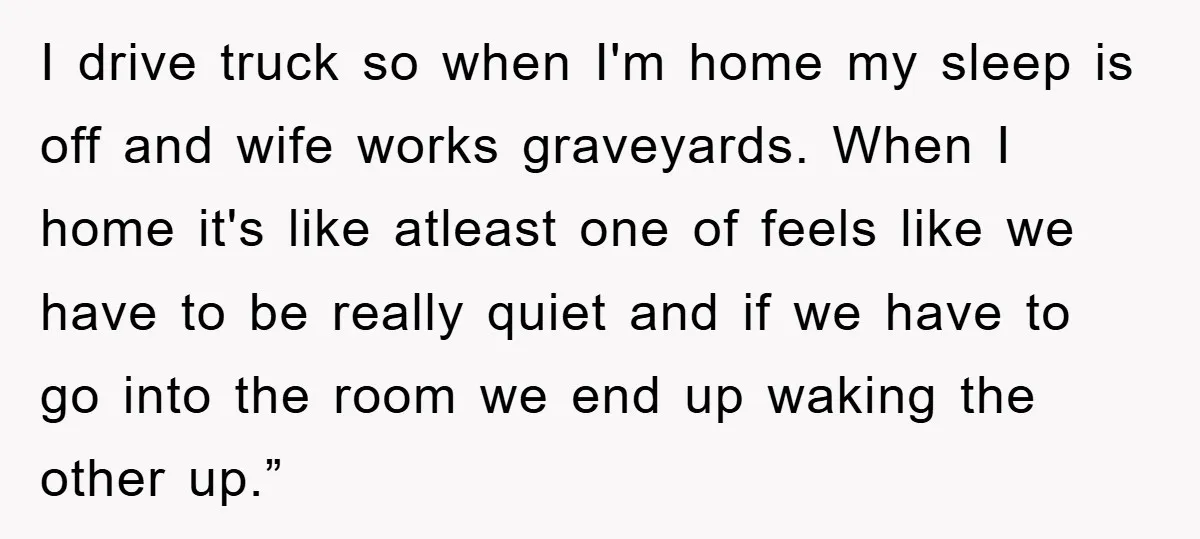 I drive truck so when I'm home my sleep is off and wife works graveyards. When I home it's like atleast one of feels like we have to be really...