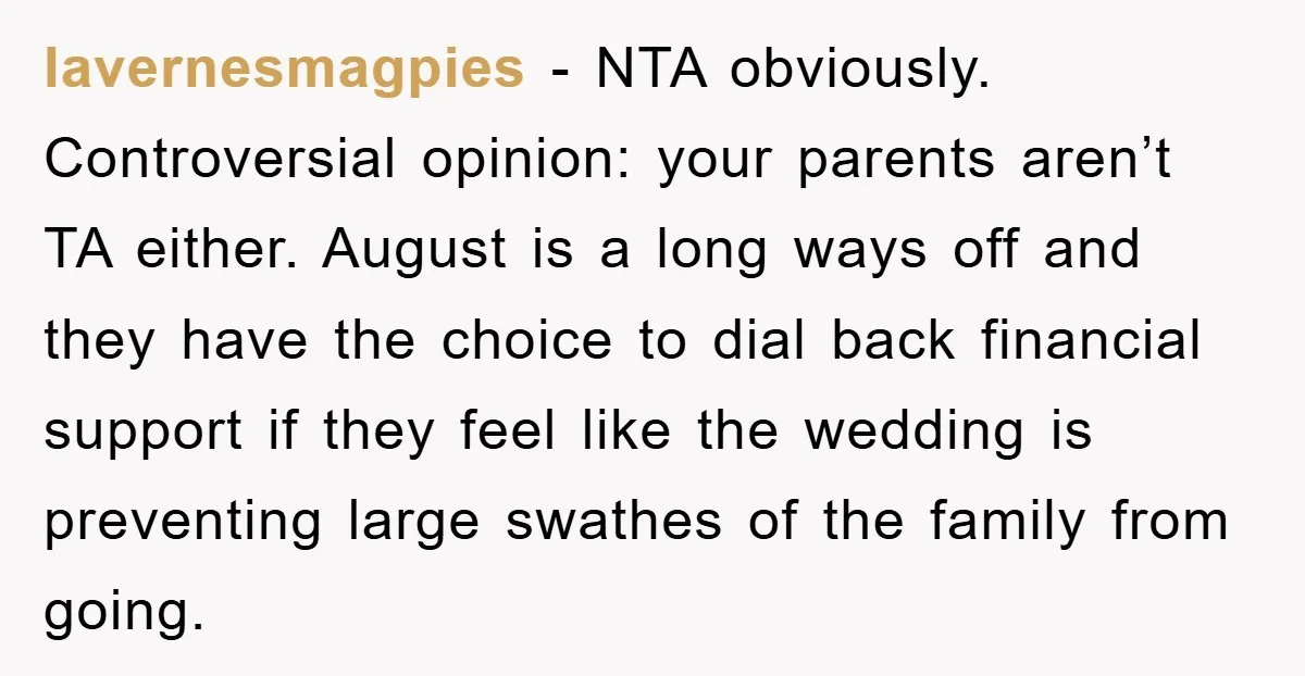 lavernesmagpies − NTA obviously. Controversial opinion: your parents aren’t TA either. August is a long ways off and they have the choice to dial back financial support if they feel...