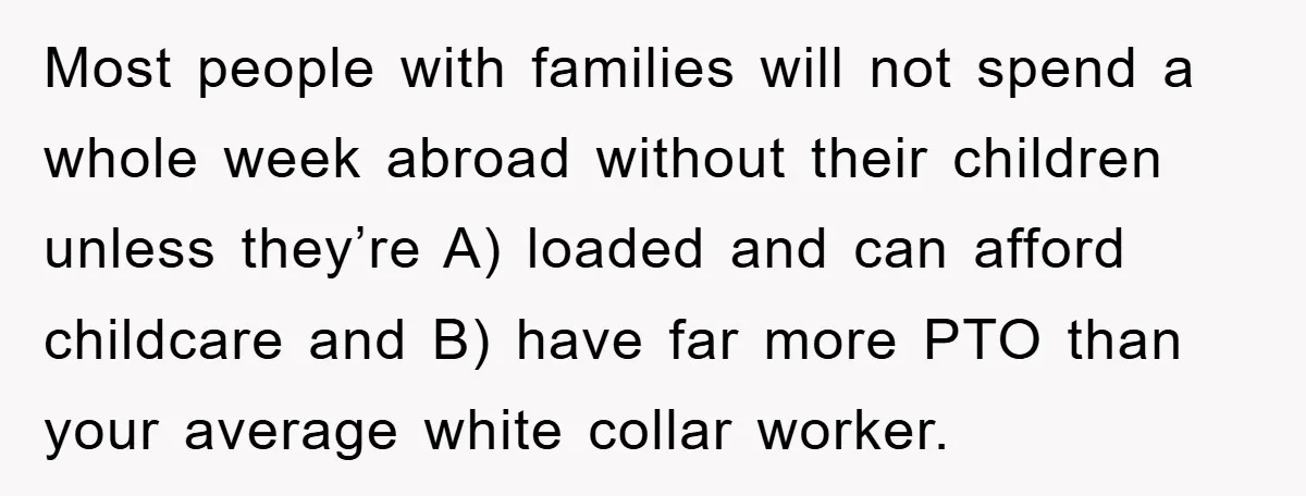 Most people with families will not spend a whole week abroad without their children unless they’re A) loaded and can afford childcare and B) have far more PTO than your...