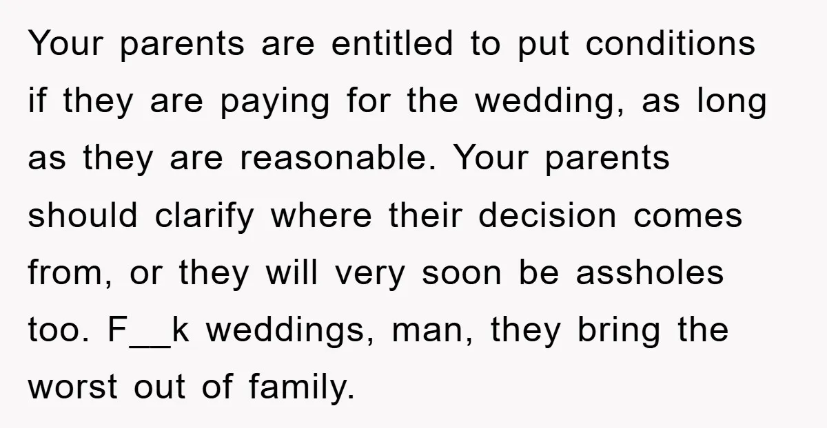 Your parents are entitled to put conditions if they are paying for the wedding, as long as they are reasonable. Your parents should clarify where their decision comes from, or...
