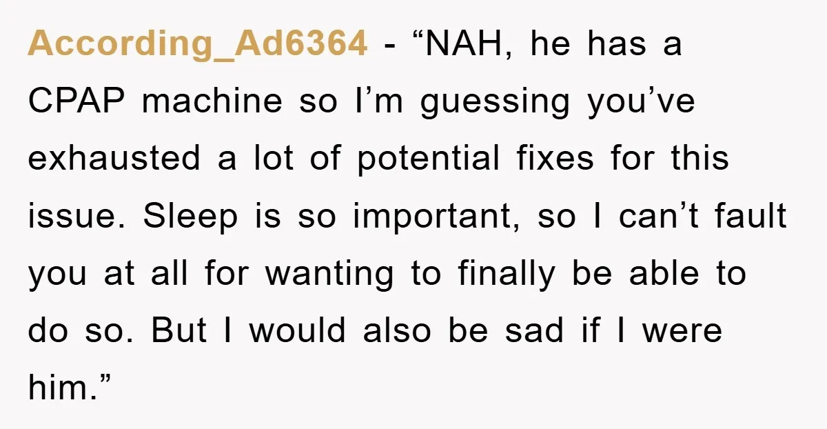 According_Ad6364 - “NAH, he has a CPAP machine so I’m guessing you’ve exhausted a lot of potential fixes for this issue. Sleep is so important, so I can’t fault you...