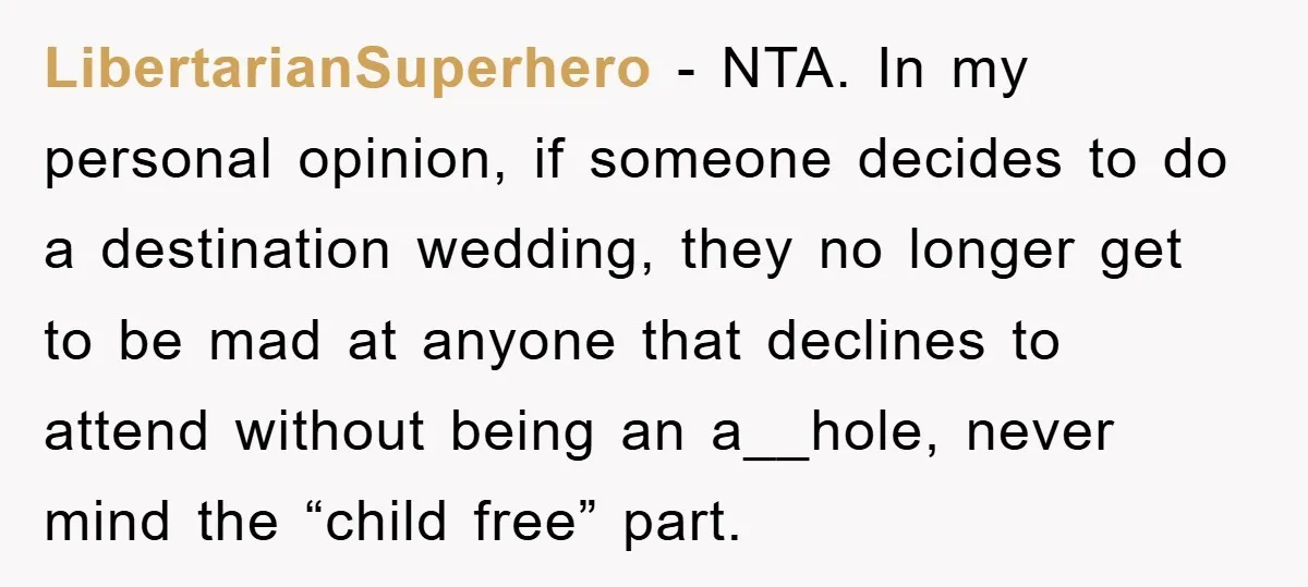 LibertarianSuperhero − NTA. In my personal opinion, if someone decides to do a destination wedding, they no longer get to be mad at anyone that declines to attend without being...