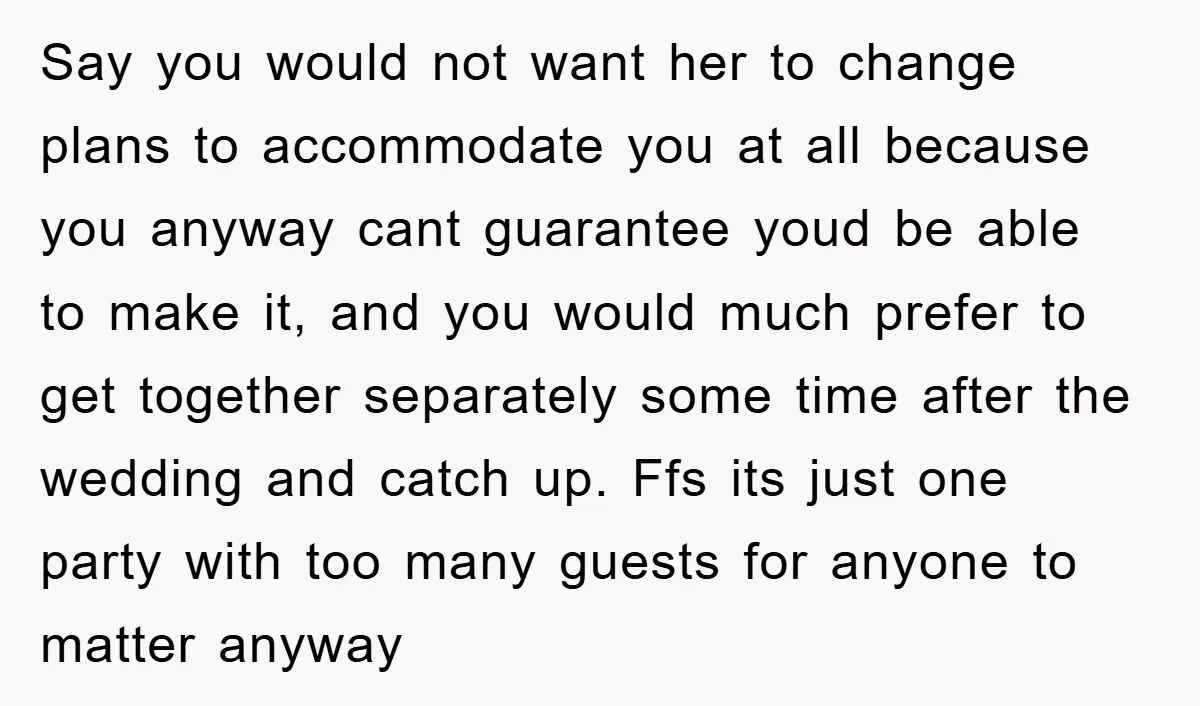 Say you would not want her to change plans to accommodate you at all because you anyway cant guarantee youd be able to make it, and you would much prefer...