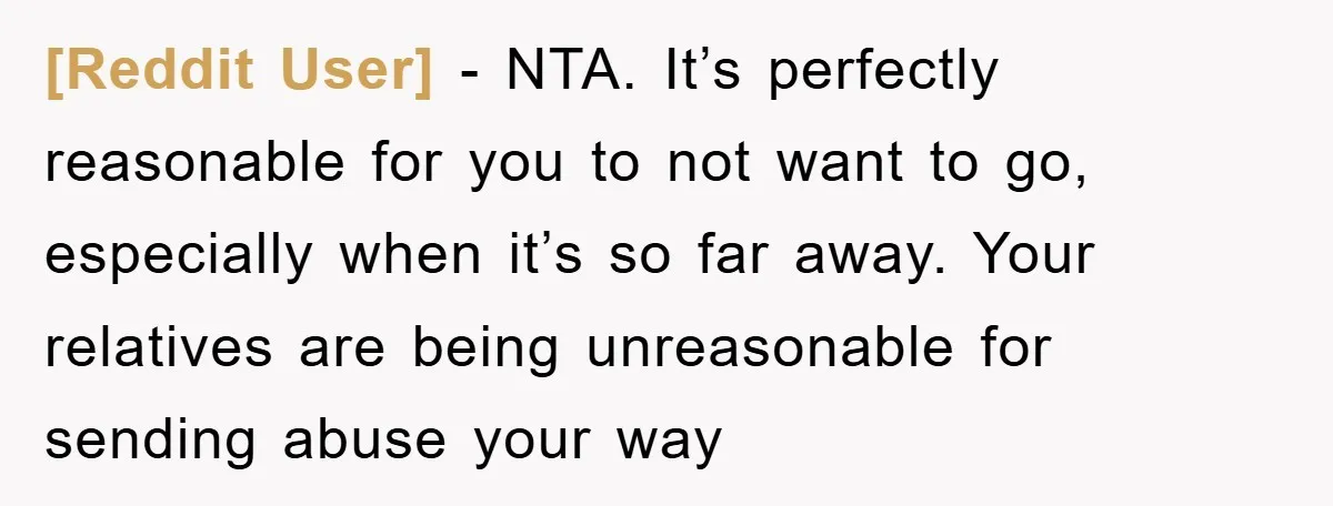 [Reddit User] − NTA. It’s perfectly reasonable for you to not want to go, especially when it’s so far away. Your relatives are being unreasonable for sending abuse your way