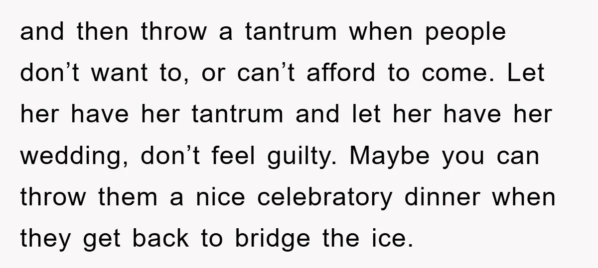 and then throw a tantrum when people don’t want to, or can’t afford to come. Let her have her tantrum and let her have her wedding, don’t feel guilty. Maybe...