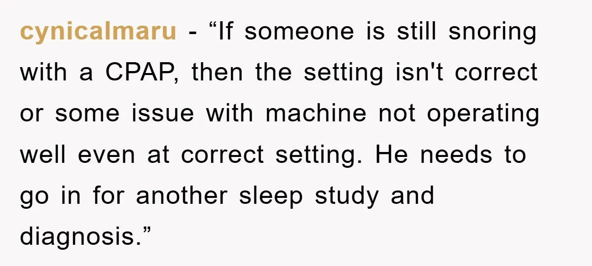 cynicalmaru - “If someone is still snoring with a CPAP, then the setting isn't correct or some issue with machine not operating well even at correct setting. He needs to...